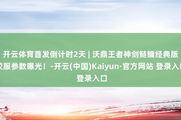 开云体育首发倒计时2天 | 沃鼎王者神剑鲢鳙经典版校服参数曝光！-开云(中国)Kaiyun·官方网站 登录入口