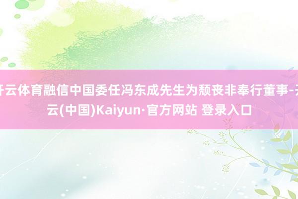 开云体育融信中国委任冯东成先生为颓丧非奉行董事-开云(中国)Kaiyun·官方网站 登录入口