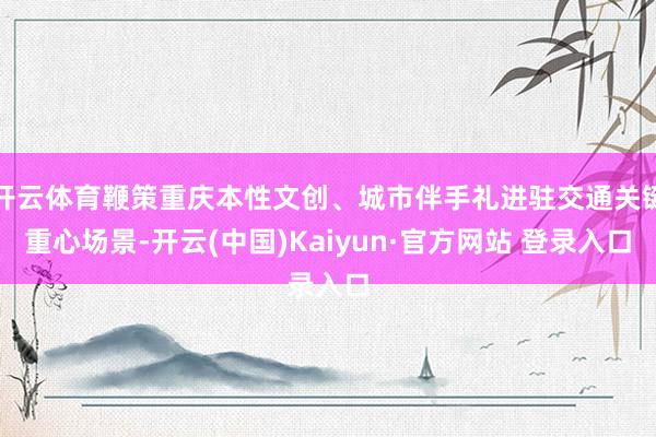 开云体育鞭策重庆本性文创、城市伴手礼进驻交通关键重心场景-开云(中国)Kaiyun·官方网站 登录入口