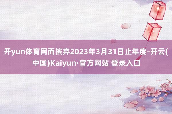 开yun体育网而摈弃2023年3月31日止年度-开云(中国)Kaiyun·官方网站 登录入口
