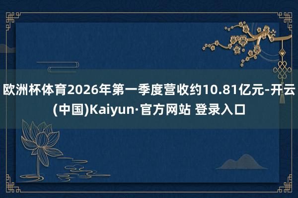 欧洲杯体育2026年第一季度营收约10.81亿元-开云(中国)Kaiyun·官方网站 登录入口
