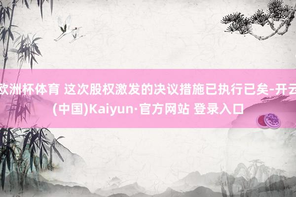 欧洲杯体育 这次股权激发的决议措施已执行已矣-开云(中国)Kaiyun·官方网站 登录入口