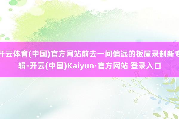 开云体育(中国)官方网站前去一间偏远的板屋录制新专辑-开云(中国)Kaiyun·官方网站 登录入口