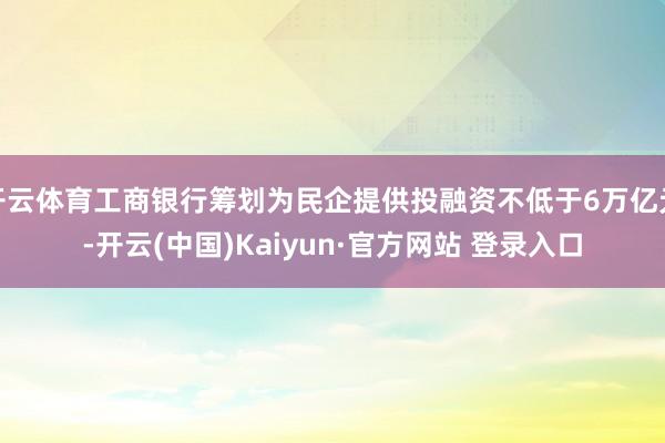 开云体育工商银行筹划为民企提供投融资不低于6万亿元-开云(中国)Kaiyun·官方网站 登录入口