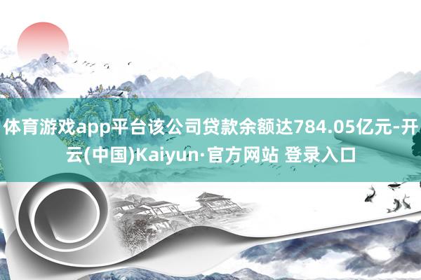 体育游戏app平台该公司贷款余额达784.05亿元-开云(中国)Kaiyun·官方网站 登录入口