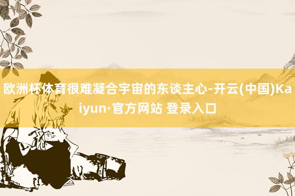 欧洲杯体育很难凝合宇宙的东谈主心-开云(中国)Kaiyun·官方网站 登录入口