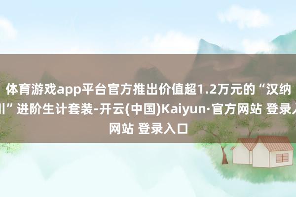 体育游戏app平台官方推出价值超1.2万元的“汉纳百川”进阶生计套装-开云(中国)Kaiyun·官方网站 登录入口