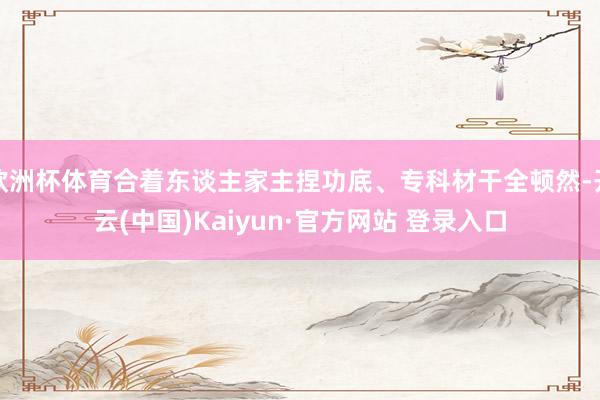 欧洲杯体育合着东谈主家主捏功底、专科材干全顿然-开云(中国)Kaiyun·官方网站 登录入口