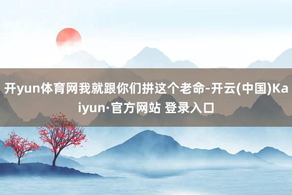 开yun体育网我就跟你们拼这个老命-开云(中国)Kaiyun·官方网站 登录入口