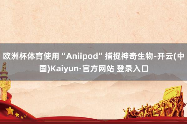 欧洲杯体育使用“Aniipod”捕捉神奇生物-开云(中国)Kaiyun·官方网站 登录入口
