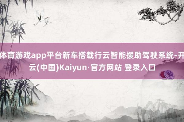 体育游戏app平台新车搭载行云智能援助驾驶系统-开云(中国)Kaiyun·官方网站 登录入口