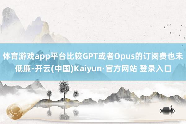 体育游戏app平台比较GPT或者Opus的订阅费也未低廉-开云(中国)Kaiyun·官方网站 登录入口