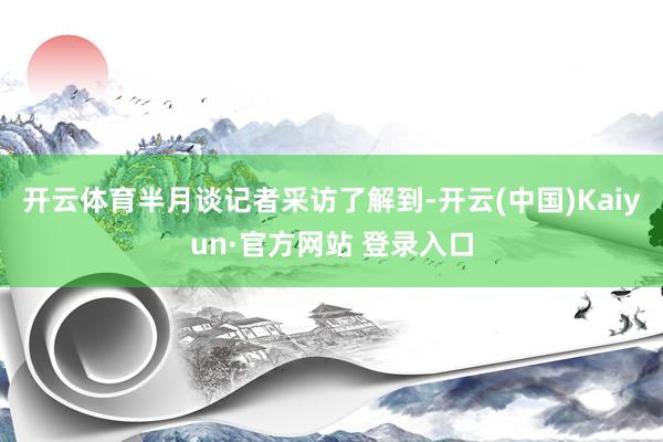 开云体育半月谈记者采访了解到-开云(中国)Kaiyun·官方网站 登录入口