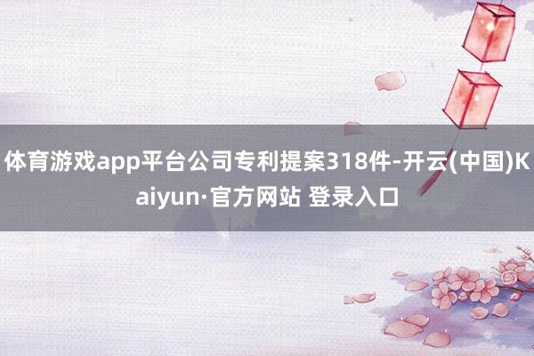 体育游戏app平台公司专利提案318件-开云(中国)Kaiyun·官方网站 登录入口