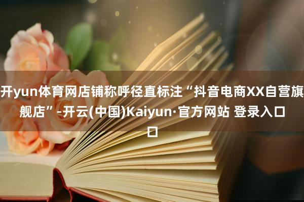 开yun体育网店铺称呼径直标注“抖音电商XX自营旗舰店”-开云(中国)Kaiyun·官方网站 登录入口