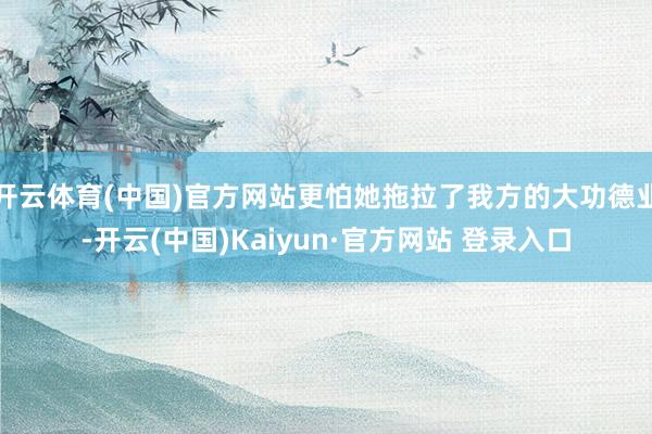 开云体育(中国)官方网站更怕她拖拉了我方的大功德业-开云(中国)Kaiyun·官方网站 登录入口