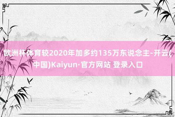 欧洲杯体育较2020年加多约135万东说念主-开云(中国)Kaiyun·官方网站 登录入口