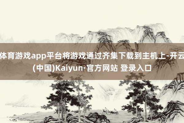 体育游戏app平台将游戏通过齐集下载到主机上-开云(中国)Kaiyun·官方网站 登录入口