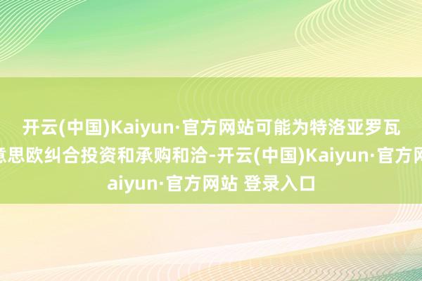 开云(中国)Kaiyun·官方网站可能为特洛亚罗瓦形势带来好意思欧纠合投资和承购和洽-开云(中国)Kaiyun·官方网站 登录入口