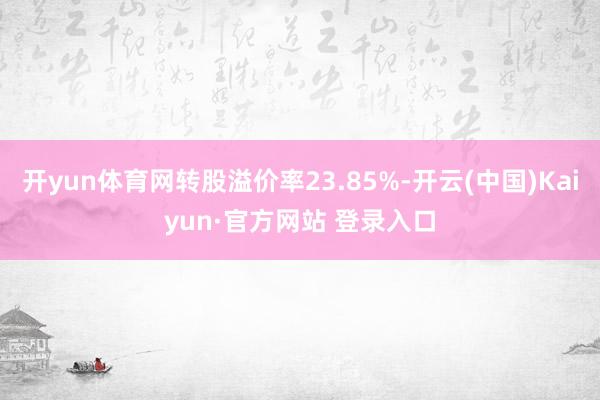 开yun体育网转股溢价率23.85%-开云(中国)Kaiyun·官方网站 登录入口