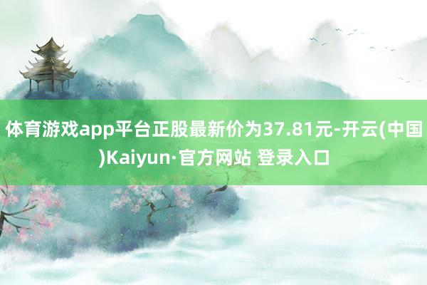 体育游戏app平台正股最新价为37.81元-开云(中国)Kaiyun·官方网站 登录入口
