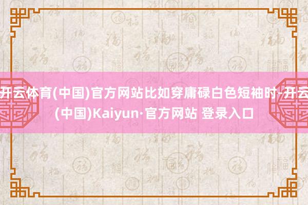 开云体育(中国)官方网站比如穿庸碌白色短袖时-开云(中国)Kaiyun·官方网站 登录入口