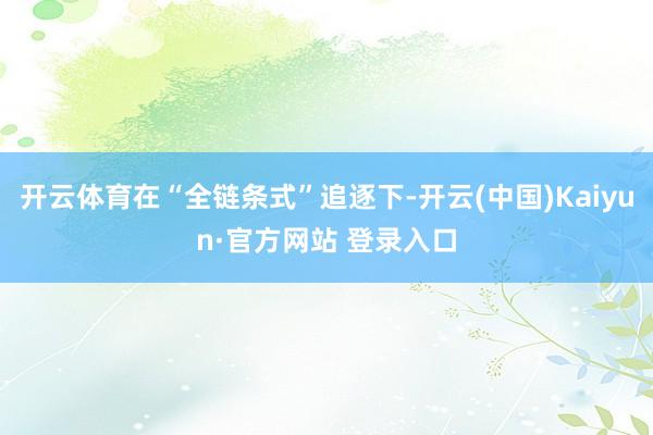 开云体育在“全链条式”追逐下-开云(中国)Kaiyun·官方网站 登录入口