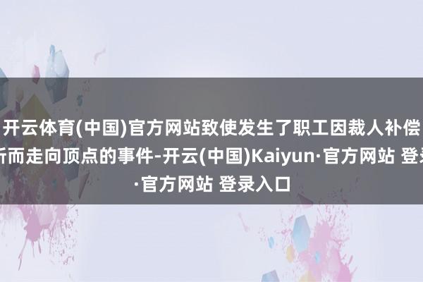 开云体育(中国)官方网站致使发生了职工因裁人补偿被腰斩而走向顶点的事件-开云(中国)Kaiyun·官方网站 登录入口