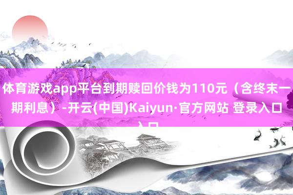 体育游戏app平台到期赎回价钱为110元（含终末一期利息）-开云(中国)Kaiyun·官方网站 登录入口