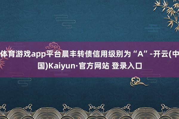 体育游戏app平台晨丰转债信用级别为“A”-开云(中国)Kaiyun·官方网站 登录入口