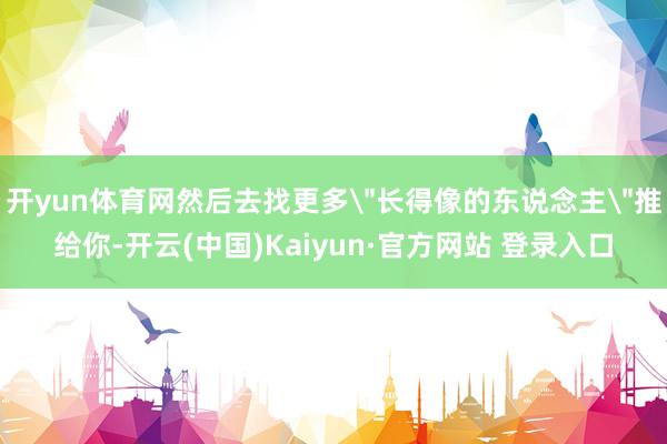 开yun体育网然后去找更多＂长得像的东说念主＂推给你-开云(中国)Kaiyun·官方网站 登录入口