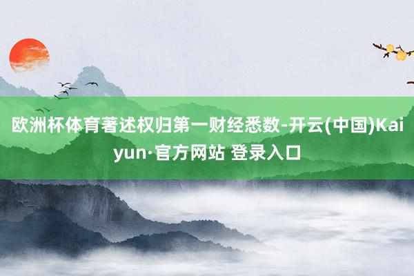 欧洲杯体育著述权归第一财经悉数-开云(中国)Kaiyun·官方网站 登录入口