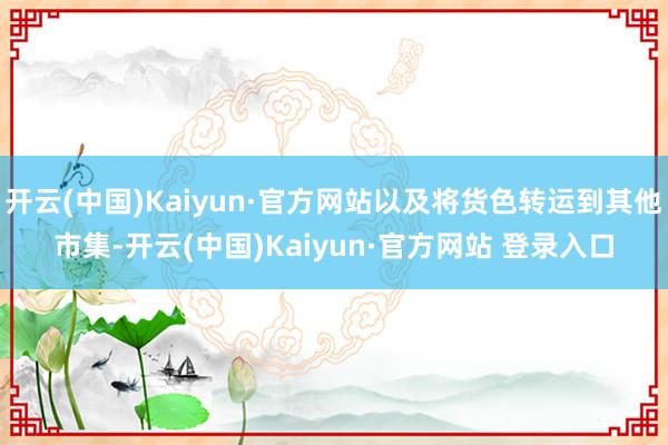 开云(中国)Kaiyun·官方网站以及将货色转运到其他市集-开云(中国)Kaiyun·官方网站 登录入口