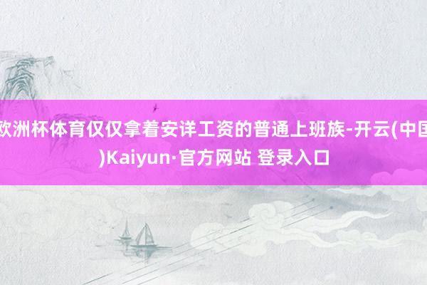 欧洲杯体育仅仅拿着安详工资的普通上班族-开云(中国)Kaiyun·官方网站 登录入口