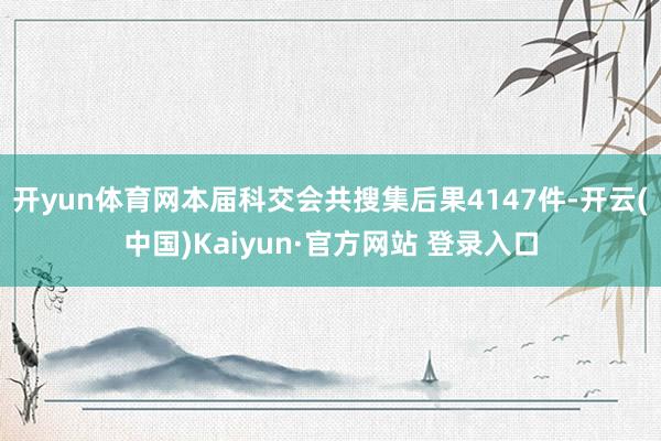 开yun体育网本届科交会共搜集后果4147件-开云(中国)Kaiyun·官方网站 登录入口
