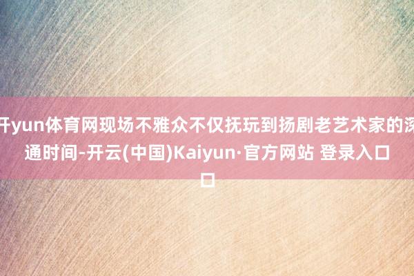 开yun体育网现场不雅众不仅抚玩到扬剧老艺术家的深通时间-开云(中国)Kaiyun·官方网站 登录入口