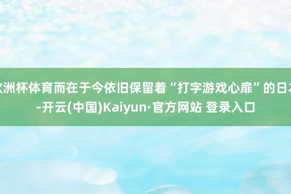 欧洲杯体育而在于今依旧保留着“打字游戏心扉”的日本-开云(中国)Kaiyun·官方网站 登录入口