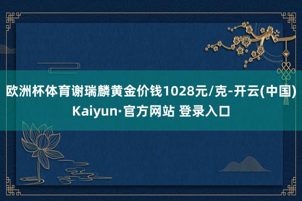 欧洲杯体育谢瑞麟黄金价钱1028元/克-开云(中国)Kaiyun·官方网站 登录入口
