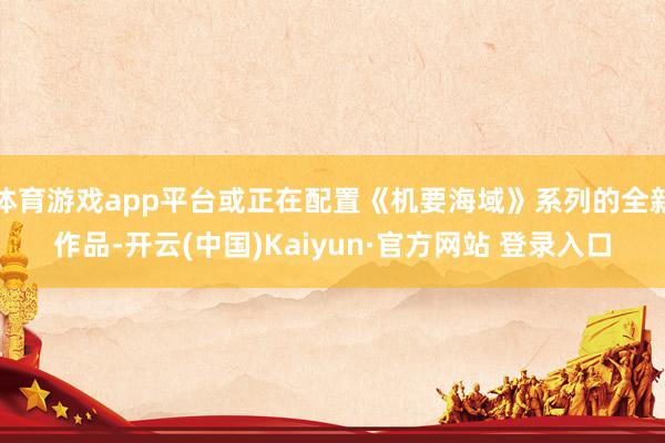 体育游戏app平台或正在配置《机要海域》系列的全新作品-开云(中国)Kaiyun·官方网站 登录入口