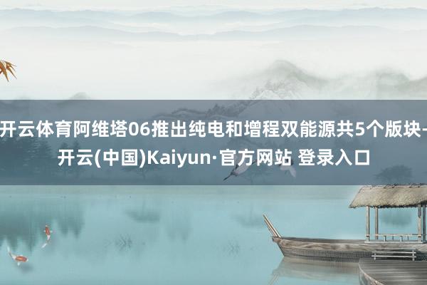 开云体育阿维塔06推出纯电和增程双能源共5个版块-开云(中国)Kaiyun·官方网站 登录入口