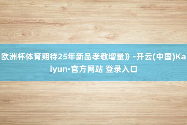 欧洲杯体育期待25年新品孝敬增量》-开云(中国)Kaiyun·官方网站 登录入口