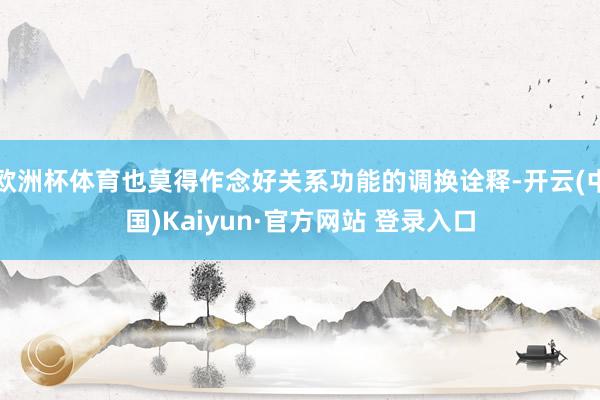 欧洲杯体育也莫得作念好关系功能的调换诠释-开云(中国)Kaiyun·官方网站 登录入口