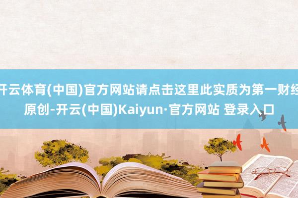 开云体育(中国)官方网站请点击这里此实质为第一财经原创-开云(中国)Kaiyun·官方网站 登录入口