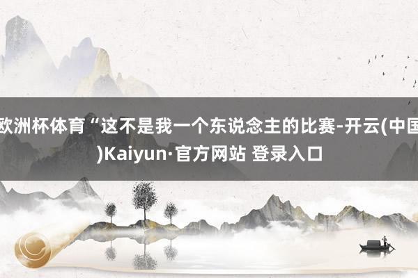 欧洲杯体育“这不是我一个东说念主的比赛-开云(中国)Kaiyun·官方网站 登录入口