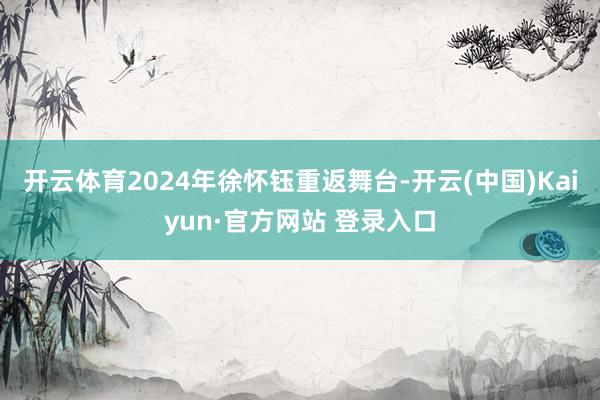开云体育2024年徐怀钰重返舞台-开云(中国)Kaiyun·官方网站 登录入口