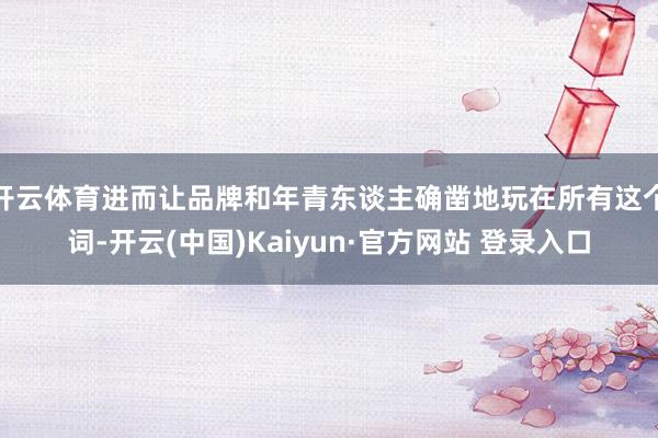 开云体育进而让品牌和年青东谈主确凿地玩在所有这个词-开云(中国)Kaiyun·官方网站 登录入口