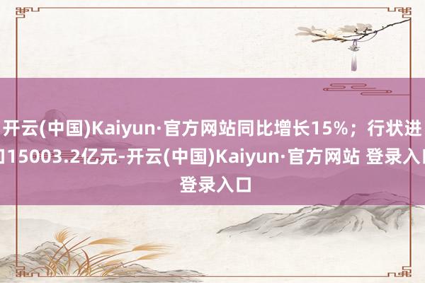 开云(中国)Kaiyun·官方网站同比增长15%；行状进口15003.2亿元-开云(中国)Kaiyun·官方网站 登录入口