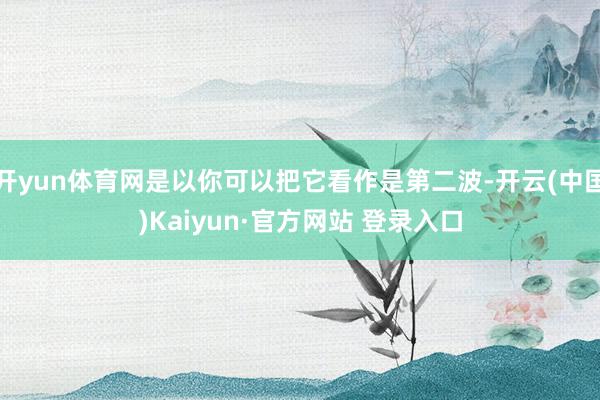 开yun体育网是以你可以把它看作是第二波-开云(中国)Kaiyun·官方网站 登录入口
