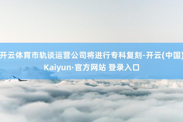 开云体育市轨谈运营公司将进行专科复刻-开云(中国)Kaiyun·官方网站 登录入口