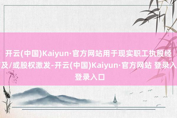 开云(中国)Kaiyun·官方网站用于现实职工执股经营及/或股权激发-开云(中国)Kaiyun·官方网站 登录入口
